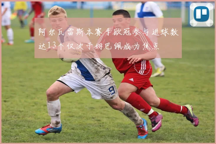 阿尔瓦雷斯本赛季欧冠参与进球数达13个仅次于姆巴佩成为焦点