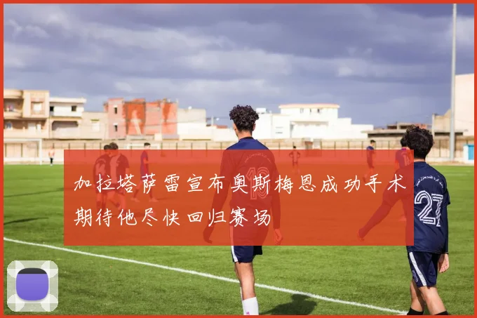 加拉塔萨雷宣布奥斯梅恩成功手术期待他尽快回归赛场