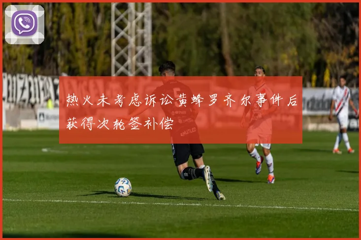 热火未考虑诉讼黄蜂罗齐尔事件后获得次轮签补偿