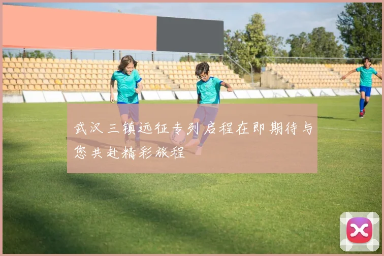 武汉三镇远征专列启程在即期待与您共赴精彩旅程
