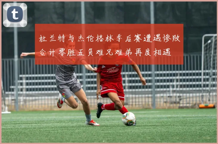 杜兰特与杰伦格林季后赛遭遇惨败合计零胜五负难兄难弟再度相遇