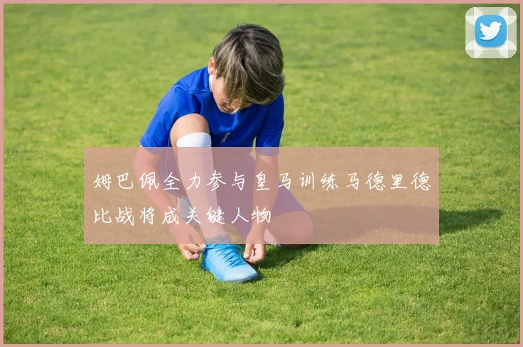 姆巴佩全力参与皇马训练马德里德比战将成关键人物