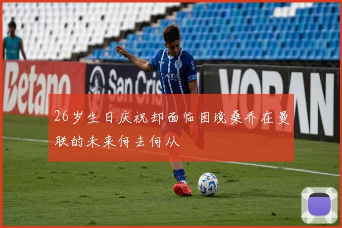 26岁生日庆祝却面临困境桑乔在曼联的未来何去何从