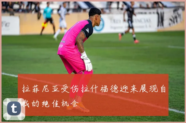 拉菲尼亚受伤拉什福德迎来展现自我的绝佳机会
