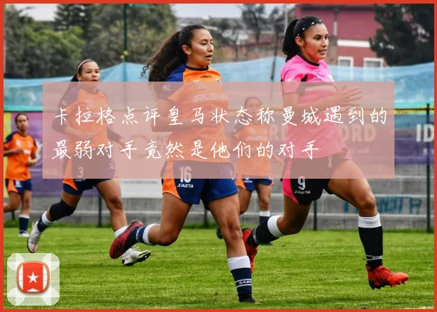 卡拉格点评皇马状态称曼城遇到的最弱对手竟然是他们的对手