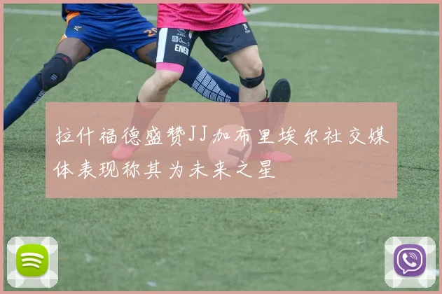 拉什福德盛赞JJ加布里埃尔社交媒体表现称其为未来之星