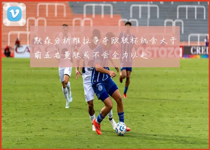 默森分析维拉争夺欧联杯机会大于前五名曼联或不会全力以赴