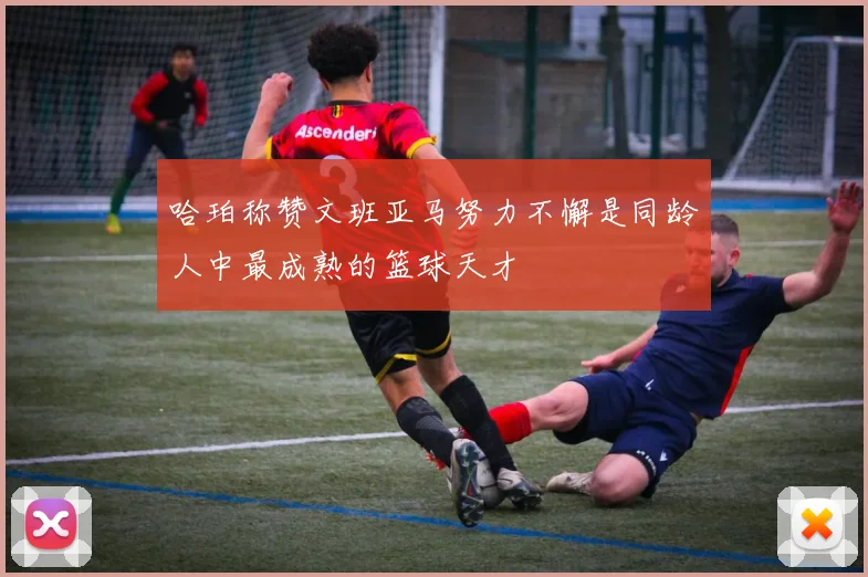 哈珀称赞文班亚马努力不懈是同龄人中最成熟的篮球天才