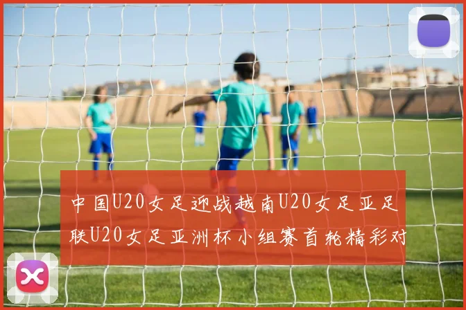 中国U20女足迎战越南U20女足亚足联U20女足亚洲杯小组赛首轮精彩对决