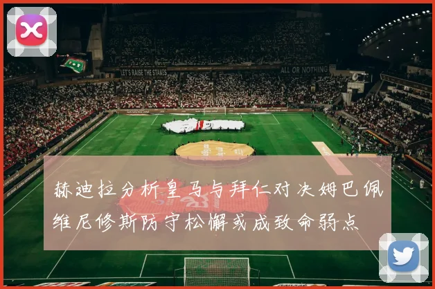 赫迪拉分析皇马与拜仁对决姆巴佩维尼修斯防守松懈或成致命弱点