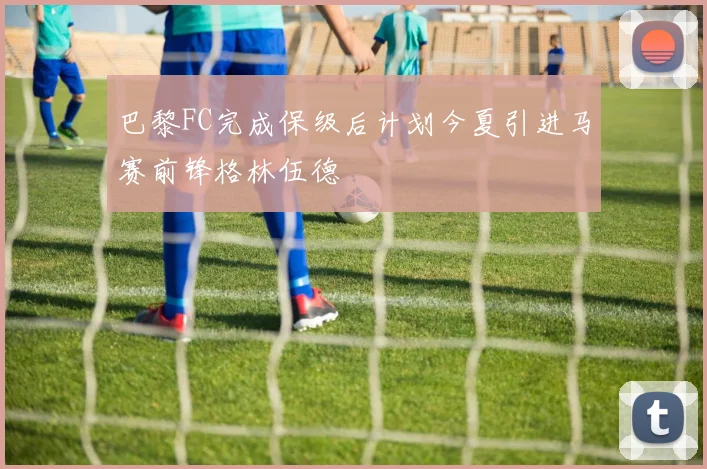 巴黎FC完成保级后计划今夏引进马赛前锋格林伍德