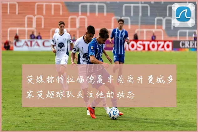 英媒称特拉福德夏季或离开曼城多家英超球队关注他的动态