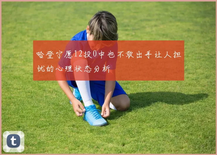 哈登宁愿12投0中也不敢出手让人担忧的心理状态分析