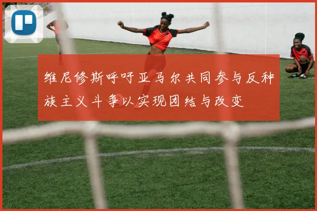 维尼修斯呼吁亚马尔共同参与反种族主义斗争以实现团结与改变